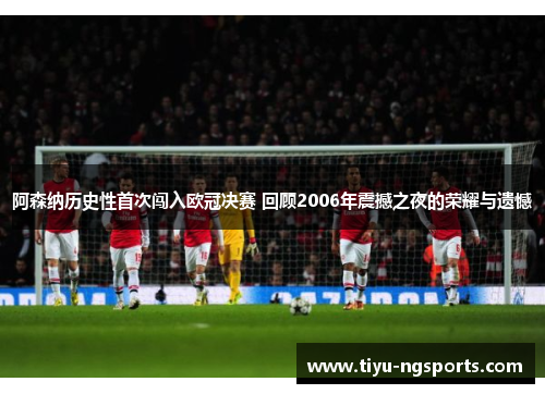 阿森纳历史性首次闯入欧冠决赛 回顾2006年震撼之夜的荣耀与遗憾