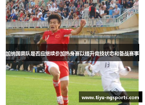 加纳国奥队是否应继续参加热身赛以提升竞技状态和备战赛事
