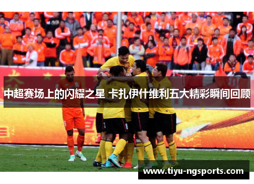 中超赛场上的闪耀之星 卡扎伊什维利五大精彩瞬间回顾