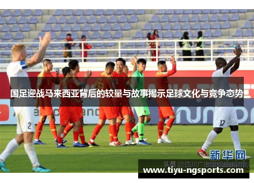 国足迎战马来西亚背后的较量与故事揭示足球文化与竞争态势