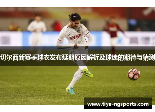 切尔西新赛季球衣发布延期原因解析及球迷的期待与猜测